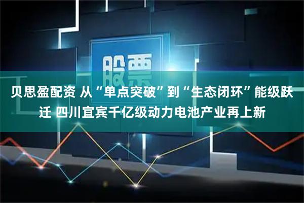 贝思盈配资 从“单点突破”到“生态闭环”能级跃迁 四川宜宾千亿级动力电池产业再上新