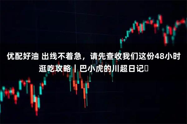 优配好油 出线不着急，请先查收我们这份48小时逛吃攻略｜巴小虎的川超日记⑫