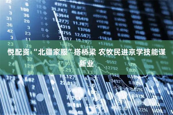 悦配资 “北疆家服”搭桥梁 农牧民进京学技能谋新业