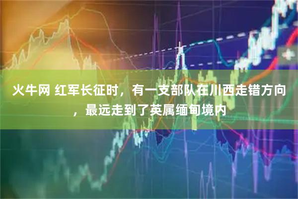 火牛网 红军长征时，有一支部队在川西走错方向，最远走到了英属缅甸境内