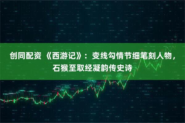 创同配资 《西游记》：变线勾情节细笔刻人物，石猴至取经凝韵传史诗