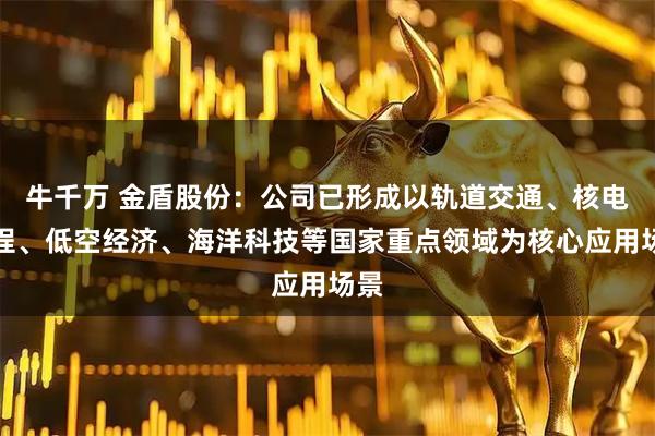 牛千万 金盾股份：公司已形成以轨道交通、核电工程、低空经济、海洋科技等国家重点领域为核心应用场景