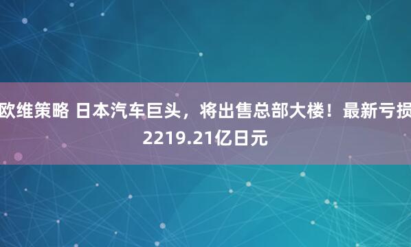 欧维策略 日本汽车巨头，将出售总部大楼！最新亏损2219.21亿日元