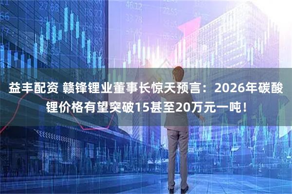 益丰配资 赣锋锂业董事长惊天预言：2026年碳酸锂价格有望突破15甚至20万元一吨！