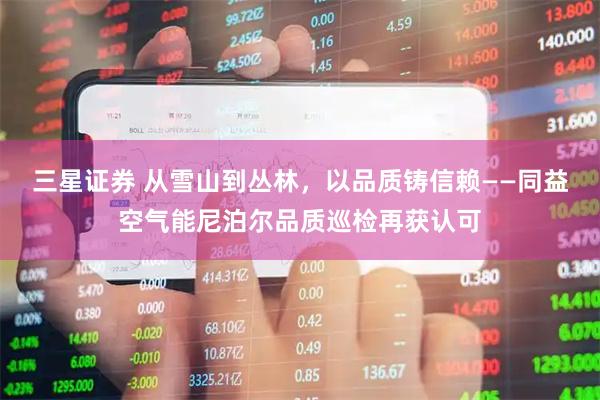三星证券 从雪山到丛林，以品质铸信赖——同益空气能尼泊尔品质巡检再获认可