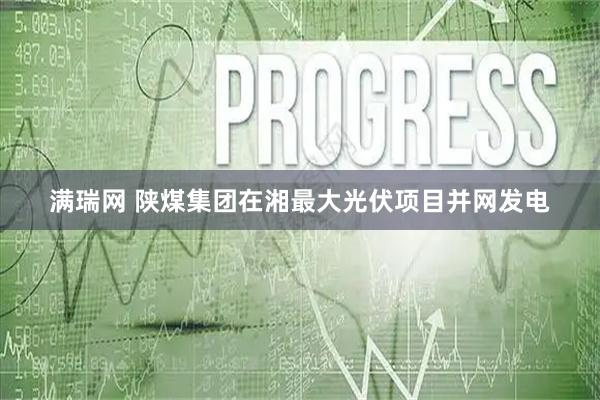 满瑞网 陕煤集团在湘最大光伏项目并网发电